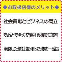 ◆お取扱店様のメリット◆　社会貢献とビジネスの両立、安心と安全の交通社会構築に寄与、卓越した他社差別化で地域一番店