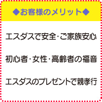 ◆お客様のメリット◆　エスダスで安全・ご家族安心、初心者・女性・高齢者の福音、エスダスのプレゼントで親孝行