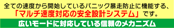 全ての速度から開始しているパニック暴走防止に機構する、「マルチ速度対応の安全設計システム」です。